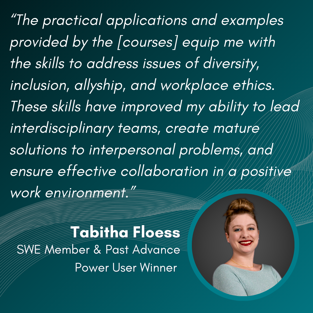 “The practical applications and examples provided by the [courses] equip me with the skills to address issues of diversity, inclusion, allyship, and workplace ethics. These skills have improved my ability to lead interdisciplinary teams, create mature solutions to interpersonal problems, and ensure effective collaboration in a positive work environment.” - Tabitha Floess, SWE Member & Past Advance Power User Winner